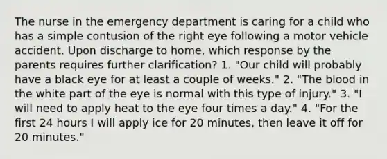 The nurse in the emergency department is caring for a child who has a simple contusion of the right eye following a motor vehicle accident. Upon discharge to home, which response by the parents requires further clarification? 1. "Our child will probably have a black eye for at least a couple of weeks." 2. "The blood in the white part of the eye is normal with this type of injury." 3. "I will need to apply heat to the eye four times a day." 4. "For the first 24 hours I will apply ice for 20 minutes, then leave it off for 20 minutes."