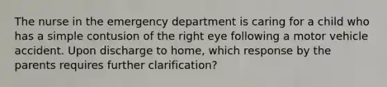 The nurse in the emergency department is caring for a child who has a simple contusion of the right eye following a motor vehicle accident. Upon discharge to home, which response by the parents requires further clarification?