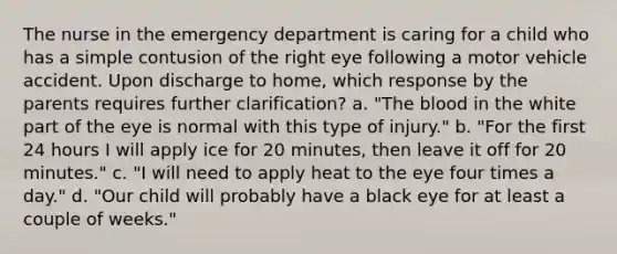 The nurse in the emergency department is caring for a child who has a simple contusion of the right eye following a motor vehicle accident. Upon discharge to home, which response by the parents requires further clarification? a. "The blood in the white part of the eye is normal with this type of injury." b. "For the first 24 hours I will apply ice for 20 minutes, then leave it off for 20 minutes." c. "I will need to apply heat to the eye four times a day." d. "Our child will probably have a black eye for at least a couple of weeks."