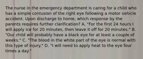 The nurse in the emergency department is caring for a child who has a simple contusion of the right eye following a motor vehicle accident. Upon discharge to home, which response by the parents requires further clarification? A. "For the first 24 hours I will apply ice for 20 minutes, then leave it off for 20 minutes." B. "Our child will probably have a black eye for at least a couple of weeks." C. "The blood in the white part of the eye is normal with this type of injury." D. "I will need to apply heat to the eye four times a day."