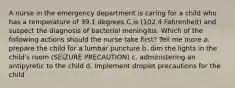 A nurse in the emergency department is caring for a child who has a temperature of 39.1 degrees C is (102.4 Fahrenheit) and suspect the diagnosis of bacterial meningitis. Which of the following actions should the nurse take first? Tell me more a. prepare the child for a lumbar puncture b. dim the lights in the child's room (SEIZURE PRECAUTION) c. administering an antipyretic to the child d. Implement droplet precautions for the child