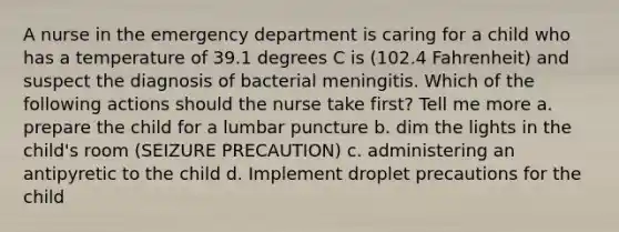 A nurse in the emergency department is caring for a child who has a temperature of 39.1 degrees C is (102.4 Fahrenheit) and suspect the diagnosis of bacterial meningitis. Which of the following actions should the nurse take first? Tell me more a. prepare the child for a lumbar puncture b. dim the lights in the child's room (SEIZURE PRECAUTION) c. administering an antipyretic to the child d. Implement droplet precautions for the child