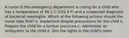 A nurse in the emergency department is caring for a child who has a temperature of 39.1 C (102.4 F) and a suspected diagnosis of bacterial meningitis. Which of the following actions should the nurse take first? a. Implement droplet precautions for the child b. Prepare the child for a lumbar puncture c. Administer an antipyretic to the child d. Dim the lights in the child's room