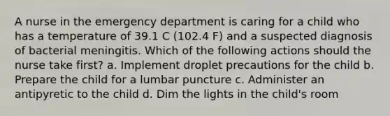 A nurse in the emergency department is caring for a child who has a temperature of 39.1 C (102.4 F) and a suspected diagnosis of bacterial meningitis. Which of the following actions should the nurse take first? a. Implement droplet precautions for the child b. Prepare the child for a lumbar puncture c. Administer an antipyretic to the child d. Dim the lights in the child's room