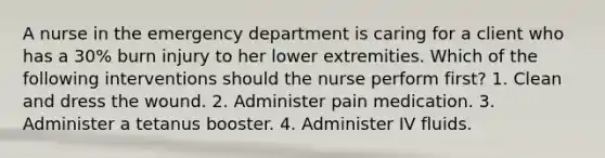 A nurse in the emergency department is caring for a client who has a 30% burn injury to her lower extremities. Which of the following interventions should the nurse perform first? 1. Clean and dress the wound. 2. Administer pain medication. 3. Administer a tetanus booster. 4. Administer IV fluids.