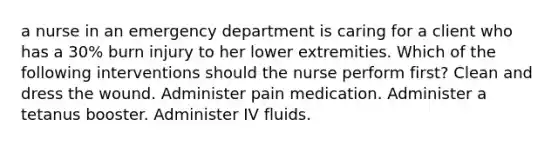 a nurse in an emergency department is caring for a client who has a 30% burn injury to her lower extremities. Which of the following interventions should the nurse perform first? Clean and dress the wound. Administer pain medication. Administer a tetanus booster. Administer IV fluids.