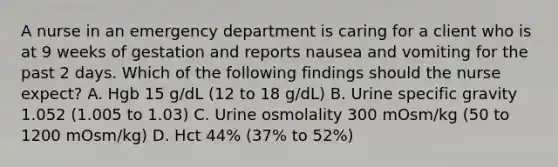 A nurse in an emergency department is caring for a client who is at 9 weeks of gestation and reports nausea and vomiting for the past 2 days. Which of the following findings should the nurse expect? A. Hgb 15 g/dL (12 to 18 g/dL) B. Urine specific gravity 1.052 (1.005 to 1.03) C. Urine osmolality 300 mOsm/kg (50 to 1200 mOsm/kg) D. Hct 44% (37% to 52%)