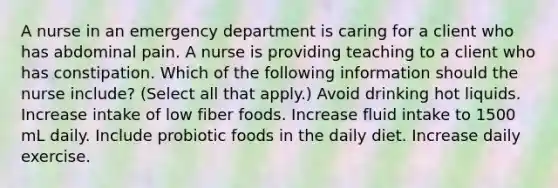 A nurse in an emergency department is caring for a client who has abdominal pain. A nurse is providing teaching to a client who has constipation. Which of the following information should the nurse include? (Select all that apply.) Avoid drinking hot liquids. Increase intake of low fiber foods. Increase fluid intake to 1500 mL daily. Include probiotic foods in the daily diet. Increase daily exercise.