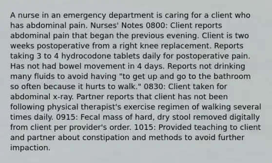 A nurse in an emergency department is caring for a client who has abdominal pain. Nurses' Notes 0800: Client reports abdominal pain that began the previous evening. Client is two weeks postoperative from a right knee replacement. Reports taking 3 to 4 hydrocodone tablets daily for postoperative pain. Has not had bowel movement in 4 days. Reports not drinking many fluids to avoid having "to get up and go to the bathroom so often because it hurts to walk." 0830: Client taken for abdominal x-ray. Partner reports that client has not been following physical therapist's exercise regimen of walking several times daily. 0915: Fecal mass of hard, dry stool removed digitally from client per provider's order. 1015: Provided teaching to client and partner about constipation and methods to avoid further impaction.