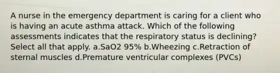 A nurse in the emergency department is caring for a client who is having an acute asthma attack. Which of the following assessments indicates that the respiratory status is declining? Select all that apply. a.SaO2 95% b.Wheezing c.Retraction of sternal muscles d.Premature ventricular complexes (PVCs)