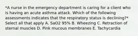 *A nurse in the emergency department is caring for a client who is having an acute asthma attack. Which of the following assessments indicates that the respiratory status is declining?* Select all that apply A. SaO2 95% B. Wheezing C. Retraction of sternal muscles D. Pink mucous membranes E. Tachycardia