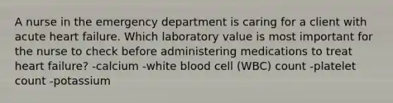 A nurse in the emergency department is caring for a client with acute heart failure. Which laboratory value is most important for the nurse to check before administering medications to treat heart failure? -calcium -white blood cell (WBC) count -platelet count -potassium