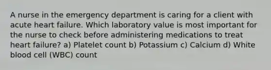 A nurse in the emergency department is caring for a client with acute heart failure. Which laboratory value is most important for the nurse to check before administering medications to treat heart failure? a) Platelet count b) Potassium c) Calcium d) White blood cell (WBC) count