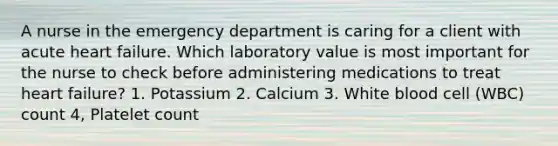 A nurse in the emergency department is caring for a client with acute heart failure. Which laboratory value is most important for the nurse to check before administering medications to treat heart failure? 1. Potassium 2. Calcium 3. White blood cell (WBC) count 4, Platelet count