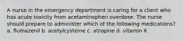 A nurse in the emergency department is caring for a client who has acute toxicity from acetaminophen overdose. The nurse should prepare to administer which of the following medications? a. flumazenil b. acetylcysteine c. atropine d. vitamin K