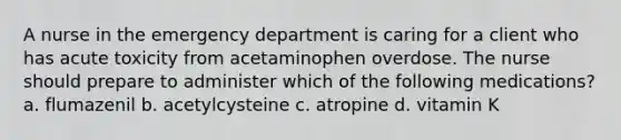 A nurse in the emergency department is caring for a client who has acute toxicity from acetaminophen overdose. The nurse should prepare to administer which of the following medications? a. flumazenil b. acetylcysteine c. atropine d. vitamin K