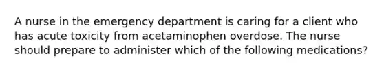 A nurse in the emergency department is caring for a client who has acute toxicity from acetaminophen overdose. The nurse should prepare to administer which of the following medications?