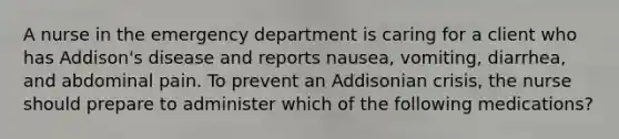 A nurse in the emergency department is caring for a client who has Addison's disease and reports nausea, vomiting, diarrhea, and abdominal pain. To prevent an Addisonian crisis, the nurse should prepare to administer which of the following medications?