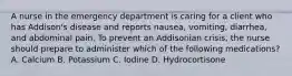 A nurse in the emergency department is caring for a client who has Addison's disease and reports nausea, vomiting, diarrhea, and abdominal pain. To prevent an Addisonian crisis, the nurse should prepare to administer which of the following medications? A. Calcium B. Potassium C. Iodine D. Hydrocortisone