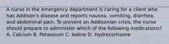 A nurse in the emergency department is caring for a client who has Addison's disease and reports nausea, vomiting, diarrhea, and abdominal pain. To prevent an Addisonian crisis, the nurse should prepare to administer which of the following medications? A. Calcium B. Potassium C. Iodine D. Hydrocortisone