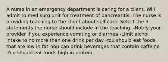 A nurse in an emergency department is caring for a client. Will admit to med surg unit for treatment of pancreatitis. The nurse is providing teaching to the client about self care. Select the 3 statements the nurse should include in the teaching. -Notify your provider if you experience vomiting or diarrhea -Limit alchol intake to no more than one drink per day -You should eat foods that are low in fat -You can drink beverages that contain caffeine -You should eat foods high in protein