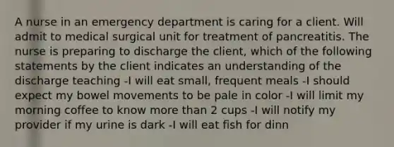 A nurse in an emergency department is caring for a client. Will admit to medical surgical unit for treatment of pancreatitis. The nurse is preparing to discharge the client, which of the following statements by the client indicates an understanding of the discharge teaching -I will eat small, frequent meals -I should expect my bowel movements to be pale in color -I will limit my morning coffee to know more than 2 cups -I will notify my provider if my urine is dark -I will eat fish for dinn