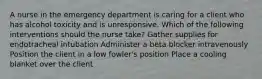 A nurse in the emergency department is caring for a client who has alcohol toxicity and is unresponsive. Which of the following interventions should the nurse take? Gather supplies for endotracheal intubation Administer a beta blocker intravenously Position the client in a low fowler's position Place a cooling blanket over the client