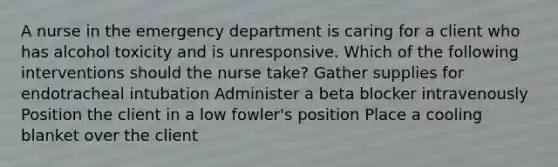 A nurse in the emergency department is caring for a client who has alcohol toxicity and is unresponsive. Which of the following interventions should the nurse take? Gather supplies for endotracheal intubation Administer a beta blocker intravenously Position the client in a low fowler's position Place a cooling blanket over the client