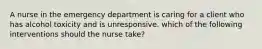 A nurse in the emergency department is caring for a client who has alcohol toxicity and is unresponsive. which of the following interventions should the nurse take?