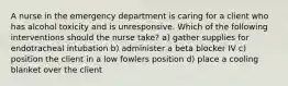 A nurse in the emergency department is caring for a client who has alcohol toxicity and is unresponsive. Which of the following interventions should the nurse take? a) gather supplies for endotracheal intubation b) administer a beta blocker IV c) position the client in a low fowlers position d) place a cooling blanket over the client