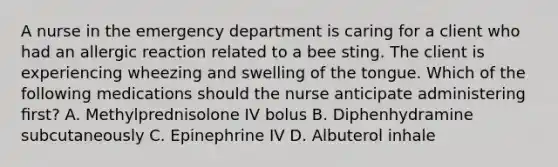 A nurse in the emergency department is caring for a client who had an allergic reaction related to a bee sting. The client is experiencing wheezing and swelling of the tongue. Which of the following medications should the nurse anticipate administering ﬁrst? A. Methylprednisolone IV bolus B. Diphenhydramine subcutaneously C. Epinephrine IV D. Albuterol inhale