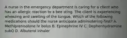 A nurse in the emergency department is caring for a client who has an allergic reaction to a bee sting. The client is experiencing wheezing and swelling of the tongue. Which of the following medications should the nurse anticipate administering first? A. Methlprenisolone IV bolus B. Epinephrine IV C. Dephenhydramine subQ D. Albuterol inhaler