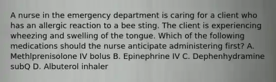 A nurse in the emergency department is caring for a client who has an allergic reaction to a bee sting. The client is experiencing wheezing and swelling of the tongue. Which of the following medications should the nurse anticipate administering first? A. Methlprenisolone IV bolus B. Epinephrine IV C. Dephenhydramine subQ D. Albuterol inhaler