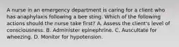 A nurse in an emergency department is caring for a client who has anaphylaxis following a bee sting. Which of the following actions should the nurse take first? A. Assess the client's level of consciousness. B. Administer epinephrine. C. Auscultate for wheezing. D. Monitor for hypotension.