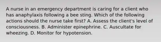 A nurse in an emergency department is caring for a client who has anaphylaxis following a bee sting. Which of the following actions should the nurse take first? A. Assess the client's level of consciousness. B. Administer epinephrine. C. Auscultate for wheezing. D. Monitor for hypotension.