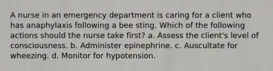 A nurse in an emergency department is caring for a client who has anaphylaxis following a bee sting. Which of the following actions should the nurse take first? a. Assess the client's level of consciousness. b. Administer epinephrine. c. Auscultate for wheezing. d. Monitor for hypotension.