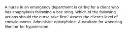 A nurse in an emergency department is caring for a client who has anaphylaxis following a bee sting. Which of the following actions should the nurse take first? Assess the client's level of consciousness. Administer epinephrine. Auscultate for wheezing. Monitor for hypotension.