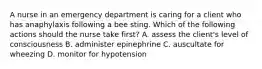 A nurse in an emergency department is caring for a client who has anaphylaxis following a bee sting. Which of the following actions should the nurse take first? A. assess the client's level of consciousness B. administer epinephrine C. auscultate for wheezing D. monitor for hypotension