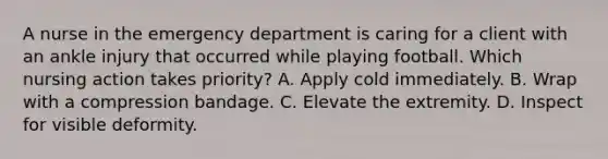 A nurse in the emergency department is caring for a client with an ankle injury that occurred while playing football. Which nursing action takes priority? A. Apply cold immediately. B. Wrap with a compression bandage. C. Elevate the extremity. D. Inspect for visible deformity.