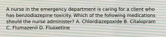 A nurse in the emergency department is caring for a client who has benzodiazepine toxicity. Which of the following medications should the nurse administer? A. Chlordiazepoxide B. Citalopram C. Flumazenil D. Fluoxetine