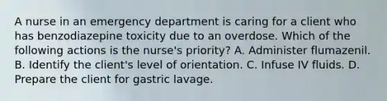 A nurse in an emergency department is caring for a client who has benzodiazepine toxicity due to an overdose. Which of the following actions is the nurse's priority? A. Administer flumazenil. B. Identify the client's level of orientation. C. Infuse IV fluids. D. Prepare the client for gastric lavage.