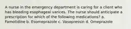 A nurse in the emergency department is caring for a client who has bleeding esophageal varices. The nurse should anticipate a prescription for which of the following medications? a. Famotidine b. Esomeprazole c. Vasopressin d. Omeprazole