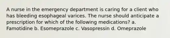 A nurse in the emergency department is caring for a client who has bleeding esophageal varices. The nurse should anticipate a prescription for which of the following medications? a. Famotidine b. Esomeprazole c. Vasopressin d. Omeprazole