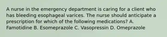 A nurse in the emergency department is caring for a client who has bleeding esophageal varices. The nurse should anticipate a prescription for which of the following medications? A. Famotidine B. Esomeprazole C. Vasopressin D. Omeprazole