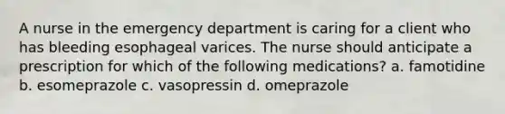 A nurse in the emergency department is caring for a client who has bleeding esophageal varices. The nurse should anticipate a prescription for which of the following medications? a. famotidine b. esomeprazole c. vasopressin d. omeprazole