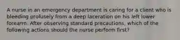 A nurse in an emergency department is caring for a client who is bleeding profusely from a deep laceration on his left lower forearm. After observing standard precautions, which of the following actions should the nurse perform first?