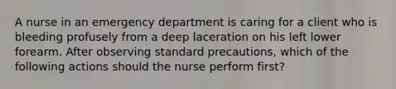 A nurse in an emergency department is caring for a client who is bleeding profusely from a deep laceration on his left lower forearm. After observing standard precautions, which of the following actions should the nurse perform first?