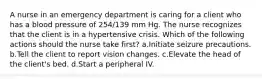 A nurse in an emergency department is caring for a client who has a blood pressure of 254/139 mm Hg. The nurse recognizes that the client is in a hypertensive crisis. Which of the following actions should the nurse take first? a.Initiate seizure precautions. b.Tell the client to report vision changes. c.Elevate the head of the client's bed. d.Start a peripheral IV.