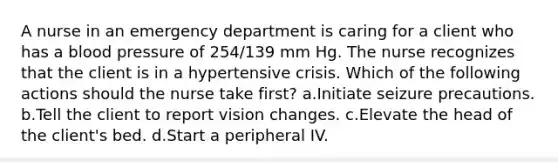 A nurse in an emergency department is caring for a client who has a blood pressure of 254/139 mm Hg. The nurse recognizes that the client is in a hypertensive crisis. Which of the following actions should the nurse take first? a.Initiate seizure precautions. b.Tell the client to report vision changes. c.Elevate the head of the client's bed. d.Start a peripheral IV.