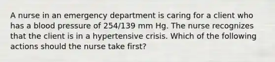 A nurse in an emergency department is caring for a client who has a blood pressure of 254/139 mm Hg. The nurse recognizes that the client is in a hypertensive crisis. Which of the following actions should the nurse take first?